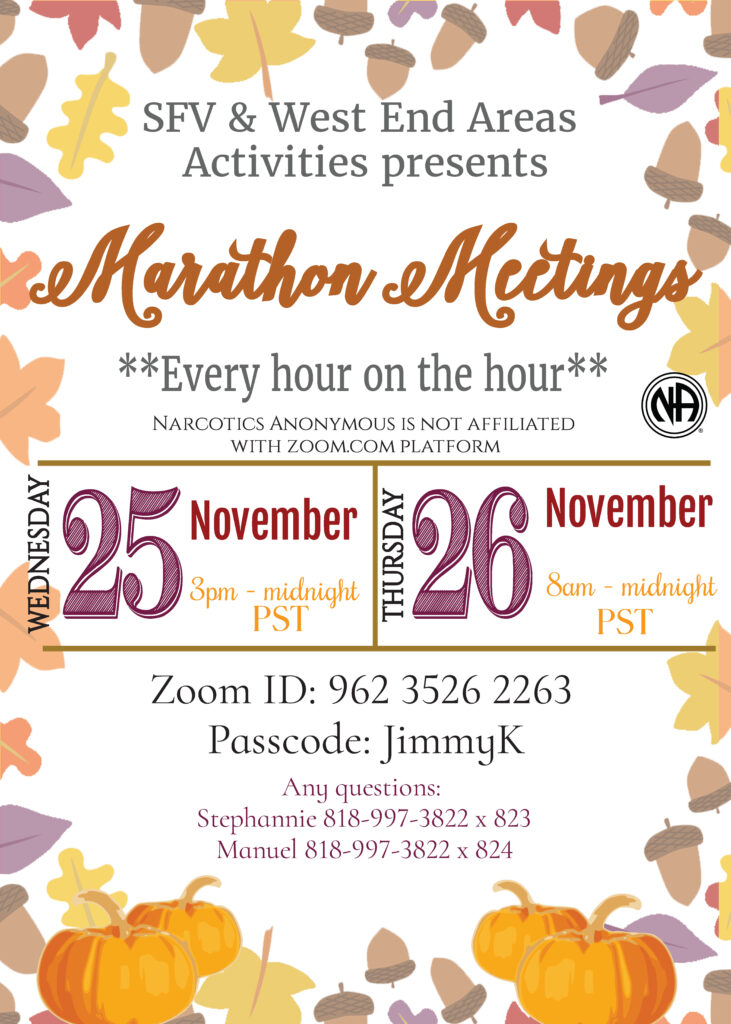 SFV & West End Areas Activities presents Marathon Meetings
Every hour on the hour
Narcotics Anonymous is not affiliated with zoom.com platform
Wednesday, November 25 from 3pm to Midnight PST
Thursday, November 26 from 8am to midnight PST
Zoom ID: 962 3526 2263
Passcode: JimmyK
Any questions:
Stephannie 818-997-3822 x 823
Manuel 818-997-3822 x 824